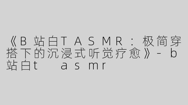 《B站白TASMR：极简穿搭下的沉浸式听觉疗愈》-b站白t asmr