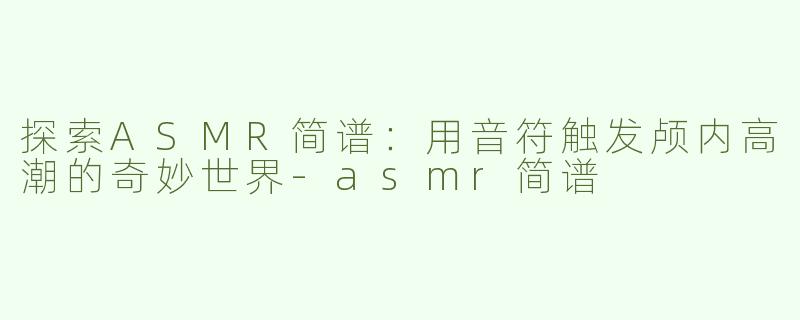 探索ASMR简谱：用音符触发颅内高潮的奇妙世界-asmr简谱
