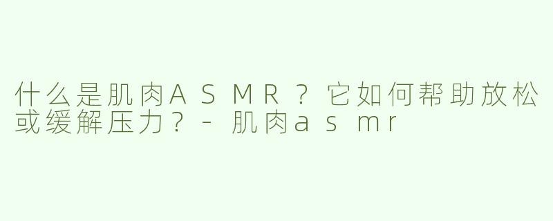什么是肌肉ASMR？它如何帮助放松或缓解压力？-肌肉asmr