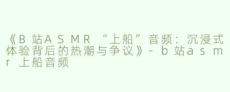 《B站ASMR“上船”音频：沉浸式体验背后的热潮与争议》-b站asmr上船音频