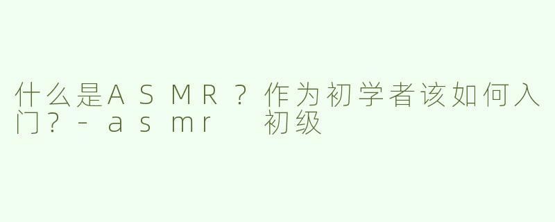 什么是ASMR？作为初学者该如何入门？-asmr 初级