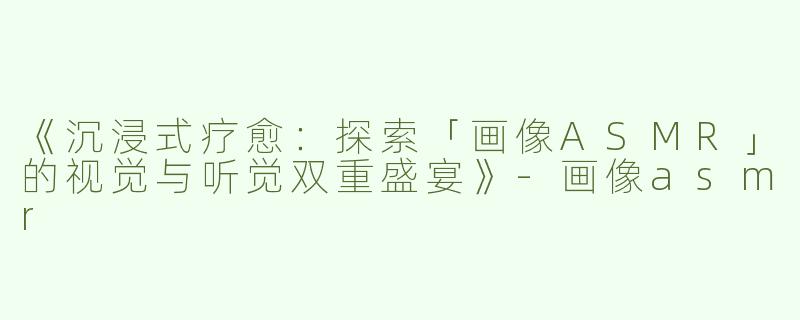 《沉浸式疗愈：探索「画像ASMR」的视觉与听觉双重盛宴》-画像asmr