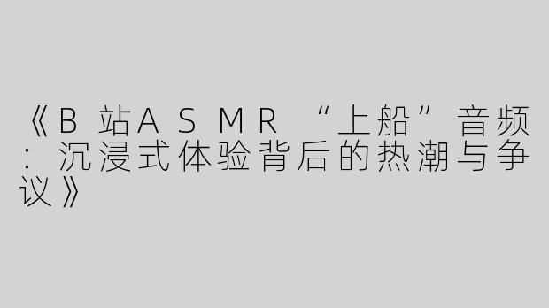 《B站ASMR“上船”音频：沉浸式体验背后的热潮与争议》