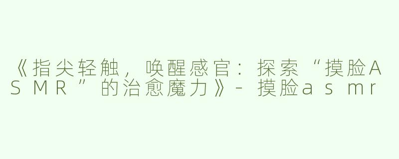 《指尖轻触，唤醒感官：探索“摸脸ASMR”的治愈魔力》-摸脸asmr