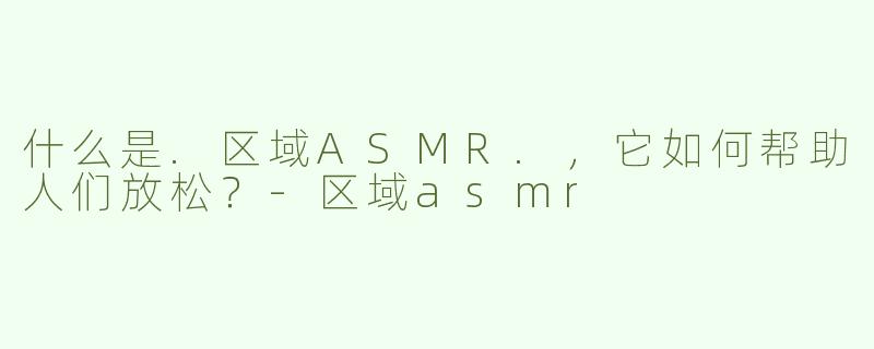 什么是.区域ASMR.，它如何帮助人们放松？-区域asmr