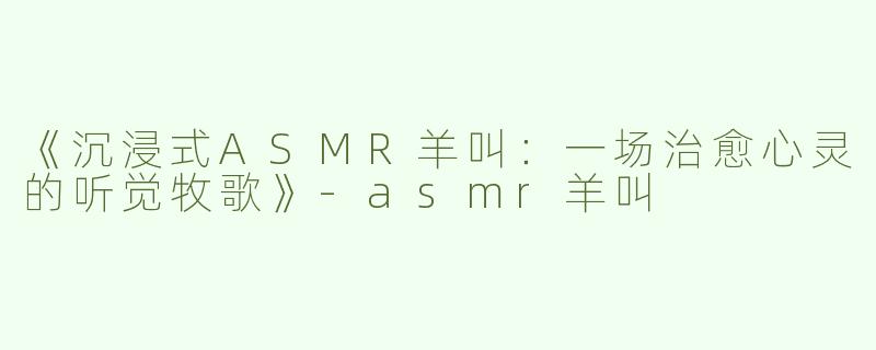 《沉浸式ASMR羊叫：一场治愈心灵的听觉牧歌》-asmr羊叫