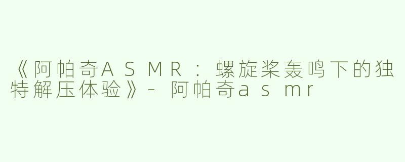 《阿帕奇ASMR：螺旋桨轰鸣下的独特解压体验》-阿帕奇asmr