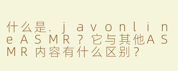 什么是.javonlineASMR？它与其他ASMR内容有什么区别？