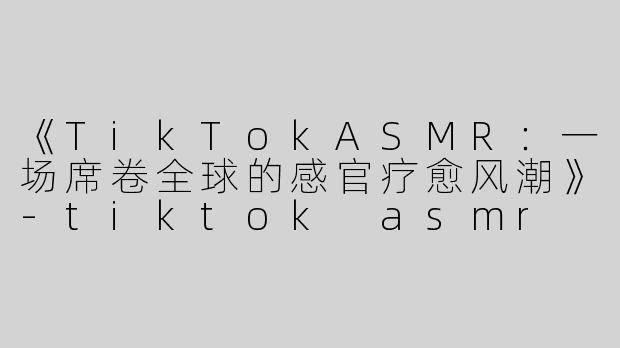 《TikTokASMR：一场席卷全球的感官疗愈风潮》-tiktok asmr