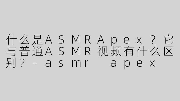 什么是ASMRApex？它与普通ASMR视频有什么区别？