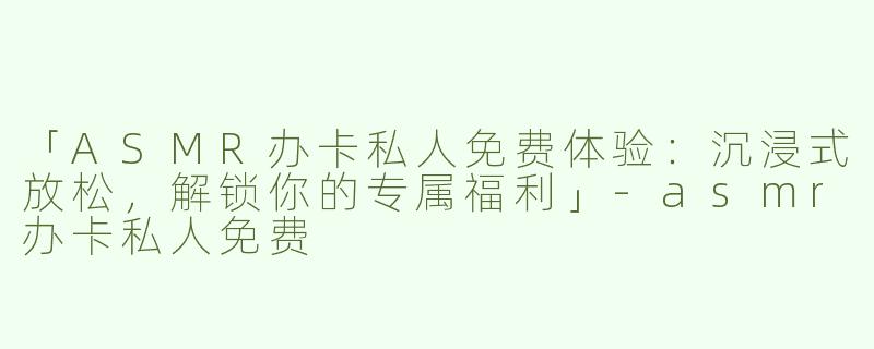 「ASMR办卡私人免费体验：沉浸式放松，解锁你的专属福利」