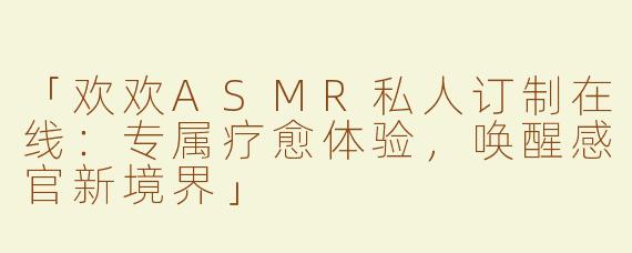 「欢欢ASMR私人订制在线：专属疗愈体验，唤醒感官新境界」