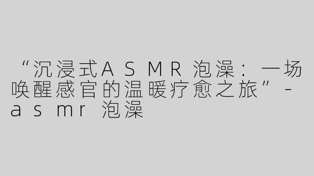 “沉浸式ASMR泡澡：一场唤醒感官的温暖疗愈之旅”-asmr泡澡