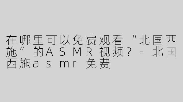 在哪里可以免费观看“北国西施”的ASMR视频？-北国西施asmr免费