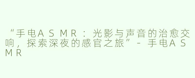 “手电ASMR：光影与声音的治愈交响，探索深夜的感官之旅”-手电ASMR