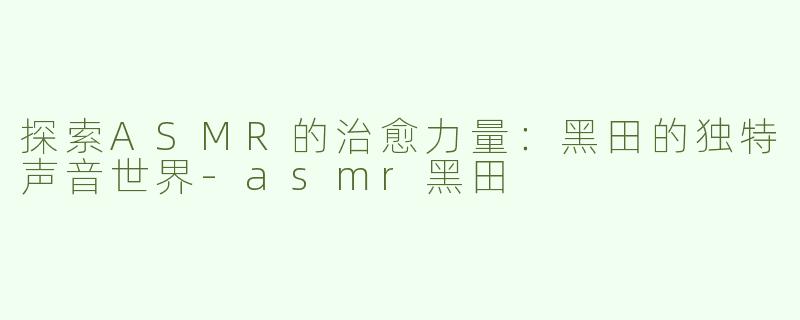 探索ASMR的治愈力量：黑田的独特声音世界-asmr黑田