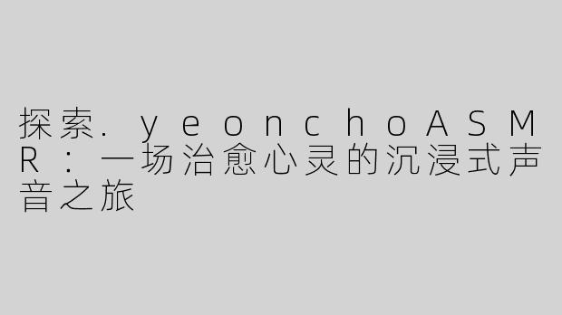 探索.yeonchoASMR：一场治愈心灵的沉浸式声音之旅
