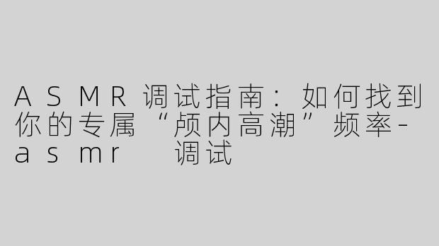 ASMR调试指南：如何找到你的专属“颅内高潮”频率-asmr 调试