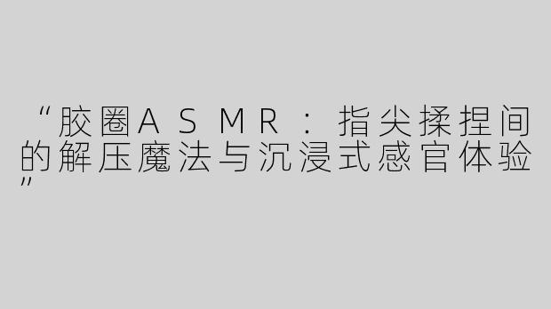 “胶圈ASMR：指尖揉捏间的解压魔法与沉浸式感官体验”