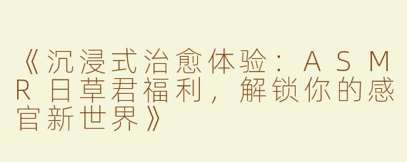 《沉浸式治愈体验：ASMR日草君福利，解锁你的感官新世界》
