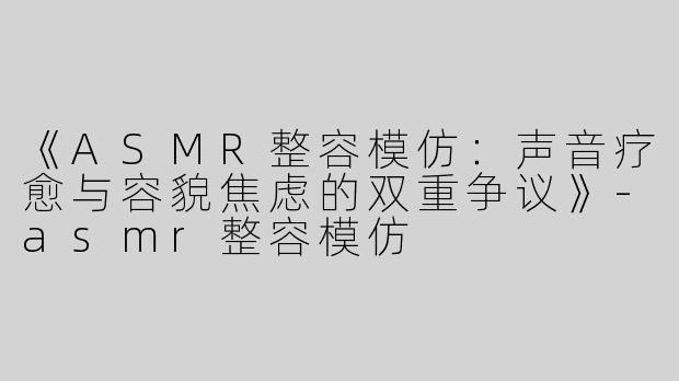 《ASMR整容模仿：声音疗愈与容貌焦虑的双重争议》-asmr整容模仿