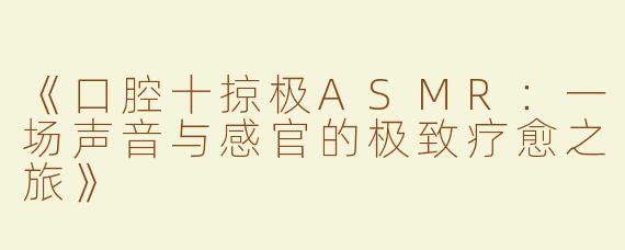 《口腔十掠极ASMR：一场声音与感官的极致疗愈之旅》