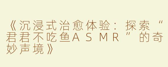 《沉浸式治愈体验：探索“君君不吃鱼ASMR”的奇妙声境》