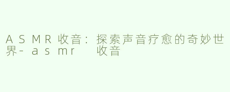 ASMR收音：探索声音疗愈的奇妙世界-asmr 收音