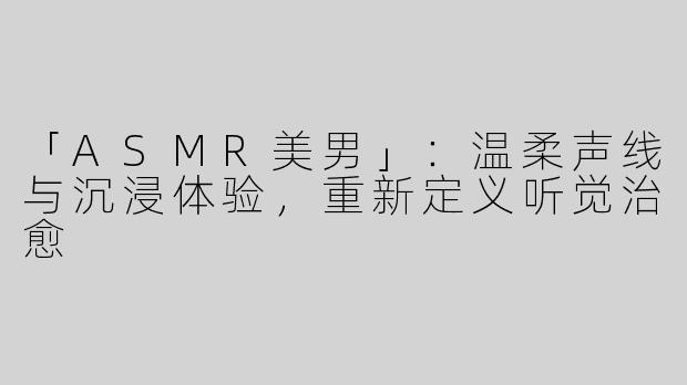 「ASMR美男」：温柔声线与沉浸体验，重新定义听觉治愈