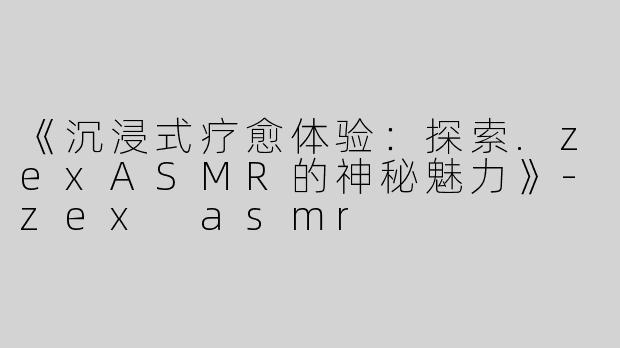 《沉浸式疗愈体验：探索.zexASMR的神秘魅力》-zex asmr