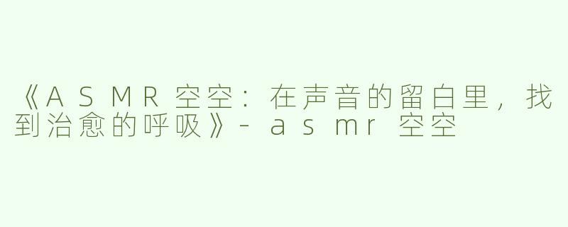 《ASMR空空：在声音的留白里，找到治愈的呼吸》-asmr空空
