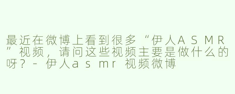 最近在微博上看到很多“伊人ASMR”视频，请问这些视频主要是做什么的呀？-伊人asmr视频微博