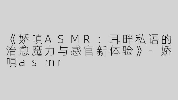 《娇嗔ASMR：耳畔私语的治愈魔力与感官新体验》-娇嗔asmr