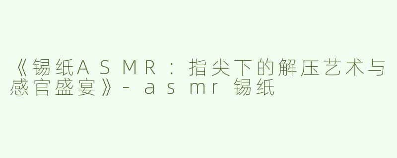 《锡纸ASMR：指尖下的解压艺术与感官盛宴》-asmr锡纸