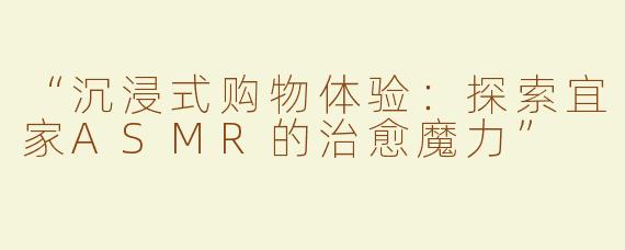 “沉浸式购物体验：探索宜家ASMR的治愈魔力”