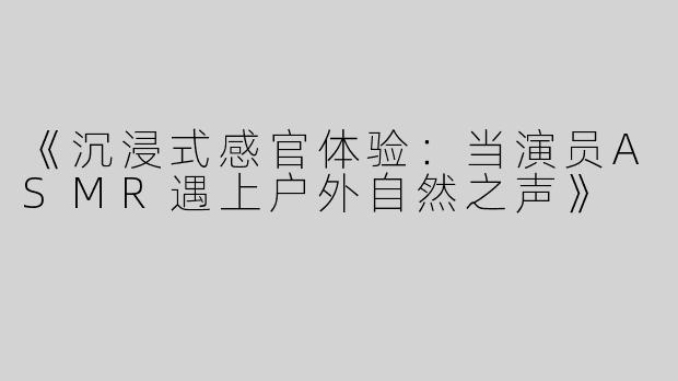 《沉浸式感官体验：当演员ASMR遇上户外自然之声》