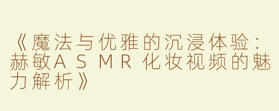 《魔法与优雅的沉浸体验：赫敏ASMR化妆视频的魅力解析》