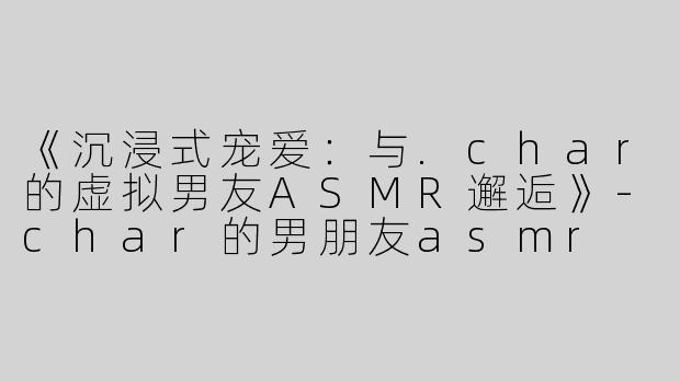 《沉浸式宠爱：与.char的虚拟男友ASMR邂逅》-char的男朋友asmr