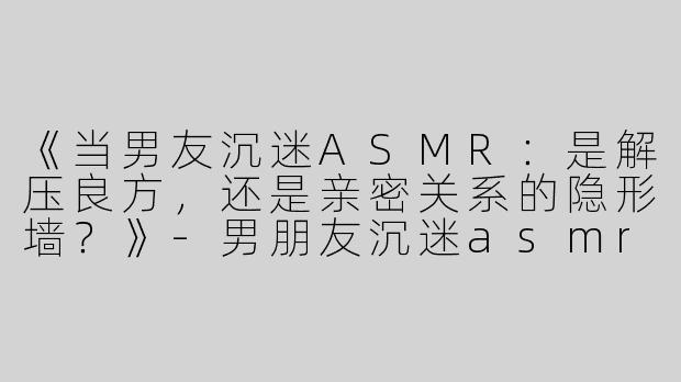 《当男友沉迷ASMR：是解压良方，还是亲密关系的隐形墙？》-男朋友沉迷asmr