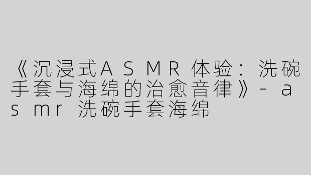 《沉浸式ASMR体验：洗碗手套与海绵的治愈音律》-asmr洗碗手套海绵