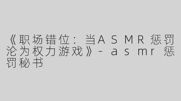 《职场错位：当ASMR惩罚沦为权力游戏》-asmr惩罚秘书