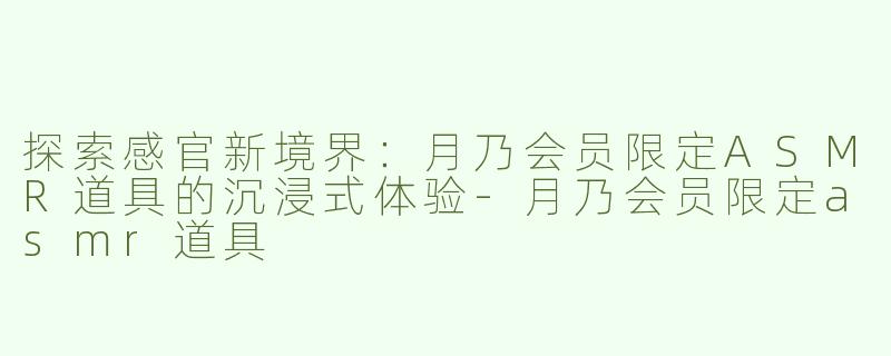 探索感官新境界：月乃会员限定ASMR道具的沉浸式体验-月乃会员限定asmr道具