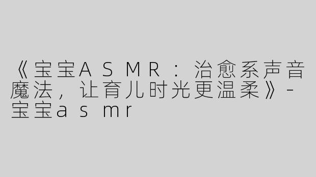 《宝宝ASMR：治愈系声音魔法，让育儿时光更温柔》-宝宝asmr