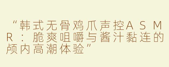 “韩式无骨鸡爪声控ASMR：脆爽咀嚼与酱汁黏连的颅内高潮体验”