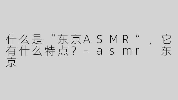什么是“东京ASMR”，它有什么特点？-asmr 东京