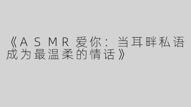 《ASMR爱你：当耳畔私语成为最温柔的情话》