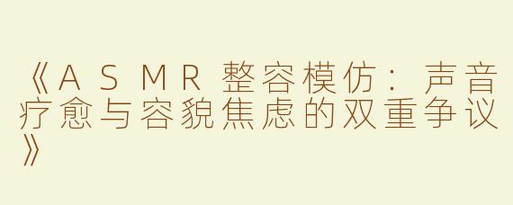 《ASMR整容模仿：声音疗愈与容貌焦虑的双重争议》