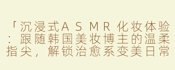 「沉浸式ASMR化妆体验：跟随韩国美妆博主的温柔指尖，解锁治愈系变美日常」