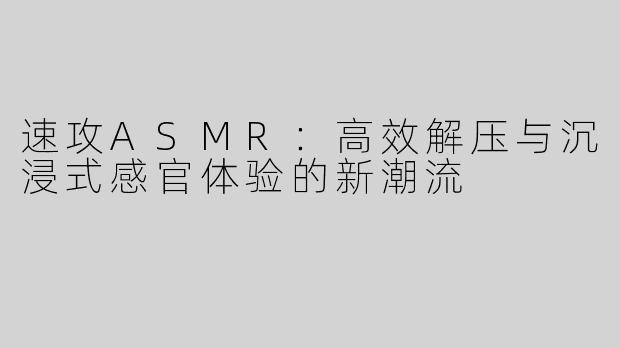 速攻ASMR：高效解压与沉浸式感官体验的新潮流