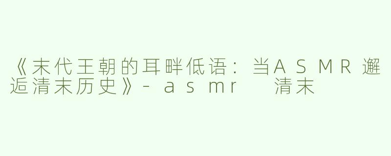 《末代王朝的耳畔低语：当ASMR邂逅清末历史》-asmr 清末